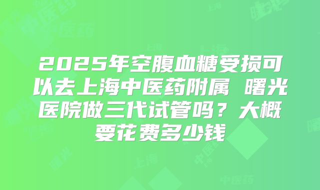 2025年空腹血糖受损可以去上海中医药附属 曙光医院做三代试管吗？大概要花费多少钱