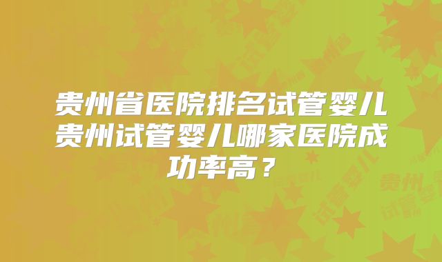 贵州省医院排名试管婴儿贵州试管婴儿哪家医院成功率高？