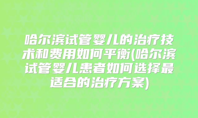哈尔滨试管婴儿的治疗技术和费用如何平衡(哈尔滨试管婴儿患者如何选择最适合的治疗方案)