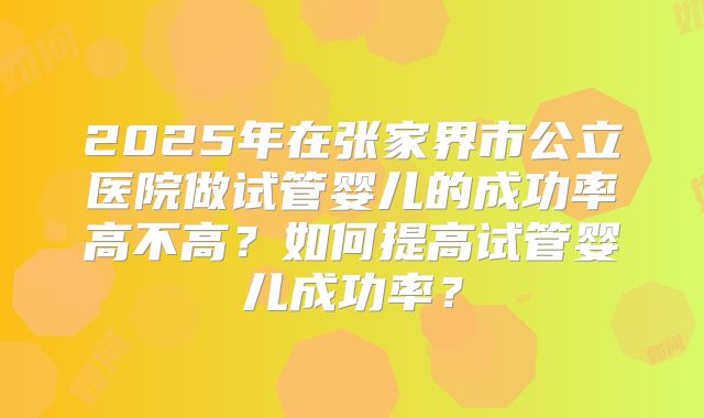 2025年在张家界市公立医院做试管婴儿的成功率高不高？如何提高试管婴儿成功率？