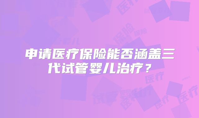 申请医疗保险能否涵盖三代试管婴儿治疗?