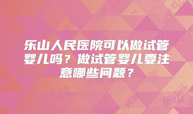 乐山人民医院可以做试管婴儿吗?做试管婴儿要注意哪些问题?