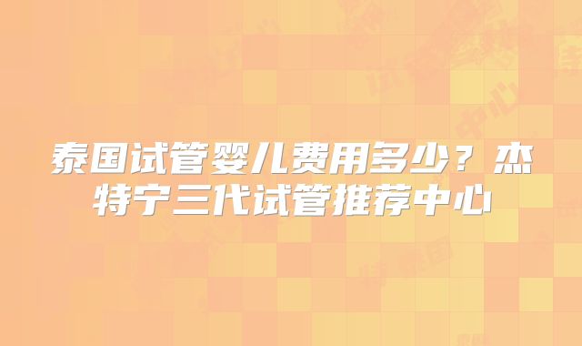 泰国试管婴儿费用多少？杰特宁三代试管推荐中心