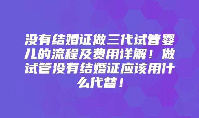 没有结婚证做三代试管婴儿的流程及费用详解!做试管没有结婚证应该用什么代替!