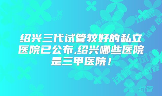 绍兴三代试管较好的私立医院已公布,绍兴哪些医院是三甲医院！