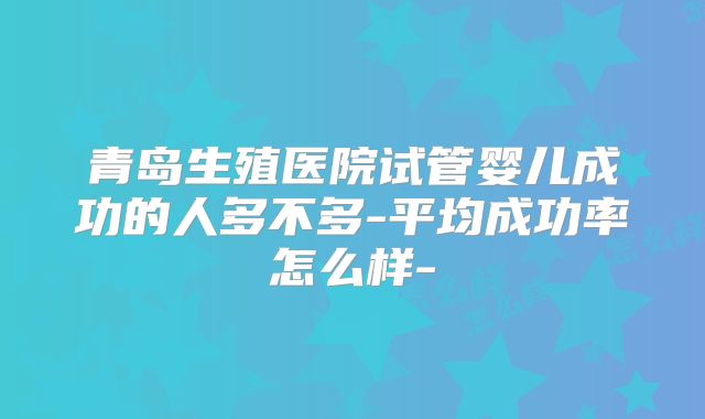 青岛生殖医院试管婴儿成功的人多不多-平均成功率怎么样-