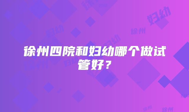 徐州四院和妇幼哪个做试管好？