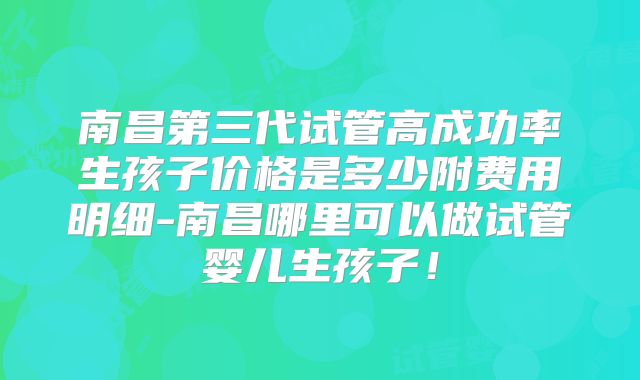 南昌第三代试管高成功率生孩子价格是多少附费用明细-南昌哪里可以做试管婴儿生孩子!