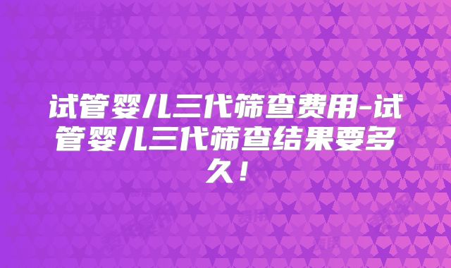 试管婴儿三代筛查费用-试管婴儿三代筛查结果要多久！