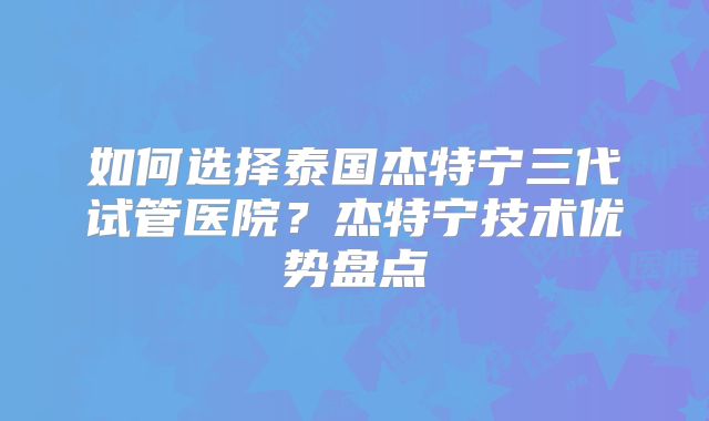 如何选择泰国杰特宁三代试管医院？杰特宁技术优势盘点