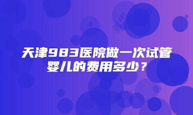 天津983医院做一次试管婴儿的费用多少？