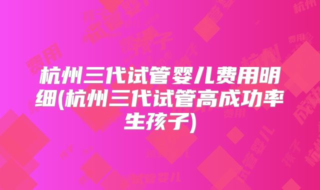 杭州三代试管婴儿费用明细(杭州三代试管高成功率生孩子)