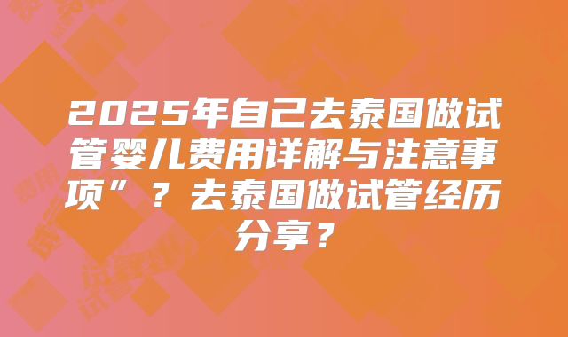 2025年自己去泰国做试管婴儿费用详解与注意事项”？去泰国做试管经历分享？