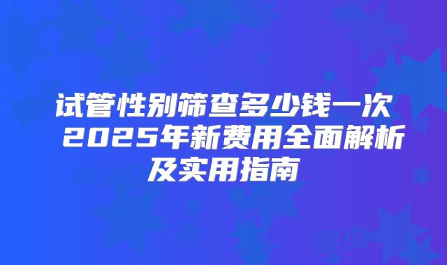 试管性别筛查多少钱一次 2025年新费用全面解析及实用指南
