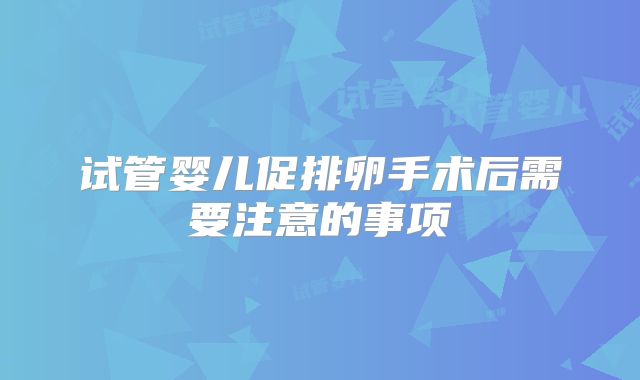 试管婴儿促排卵手术后需要注意的事项