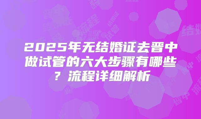 2025年无结婚证去晋中做试管的六大步骤有哪些?流程详细解析