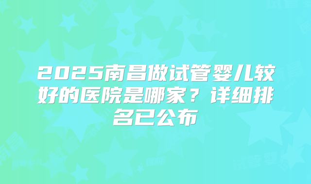 2025南昌做试管婴儿较好的医院是哪家？详细排名已公布