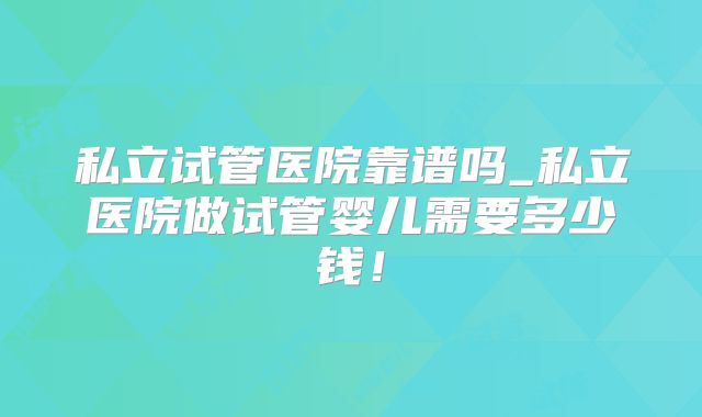 私立试管医院靠谱吗_私立医院做试管婴儿需要多少钱！