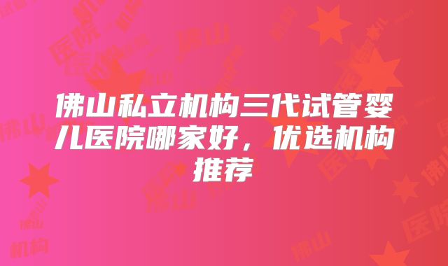 佛山私立机构三代试管婴儿医院哪家好，优选机构推荐