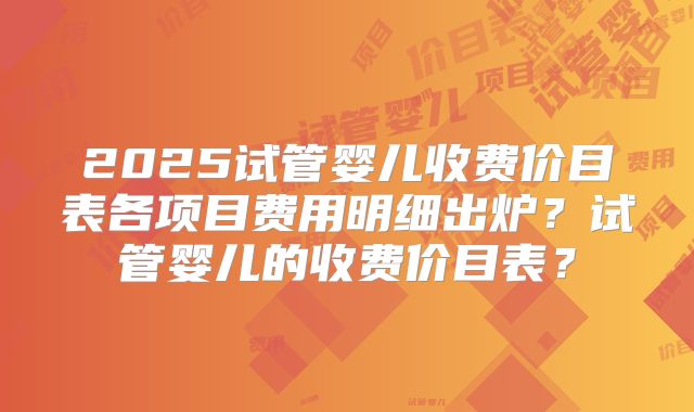 2025试管婴儿收费价目表各项目费用明细出炉？试管婴儿的收费价目表？