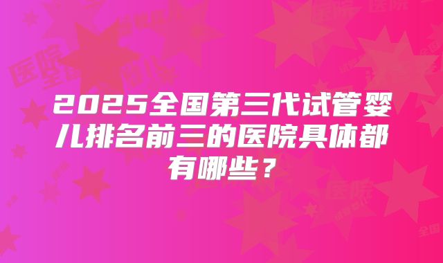 2025全国第三代试管婴儿排名前三的医院具体都有哪些？
