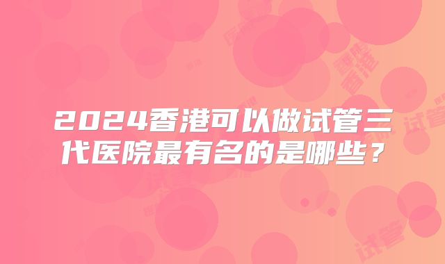 2024香港可以做试管三代医院最有名的是哪些？