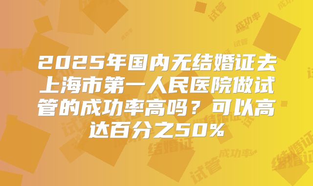 2025年国内无结婚证去上海市第一人民医院做试管的成功率高吗？可以高达百分之50%