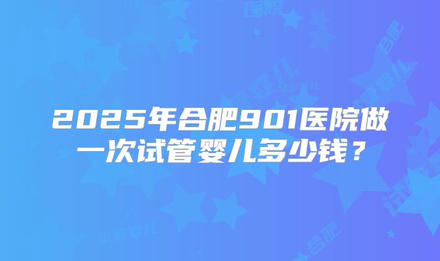 2025年合肥901医院做一次试管婴儿多少钱？