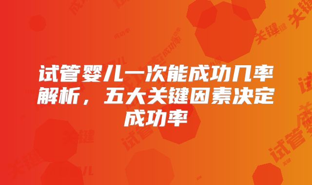 试管婴儿一次能成功几率解析,五大关键因素决定成功率