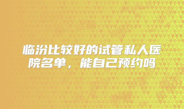 临汾比较好的试管私人医院名单,能自己预约吗
