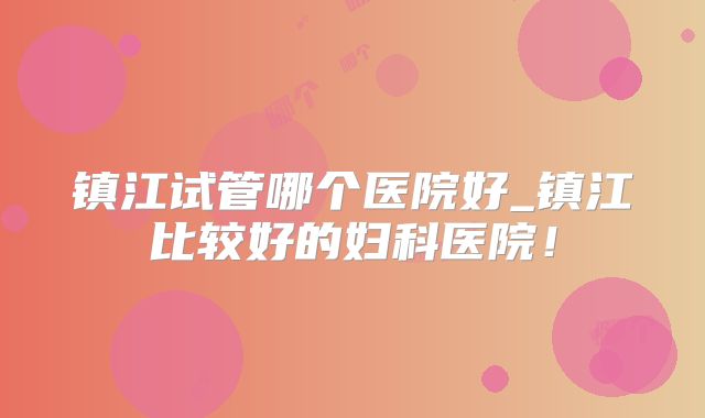 镇江试管哪个医院好_镇江比较好的妇科医院！