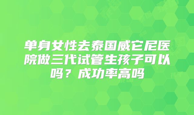 单身女性去泰国威它尼医院做三代试管生孩子可以吗?成功率高吗