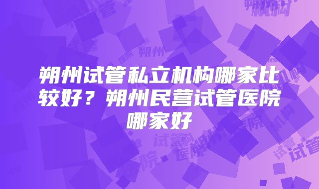 朔州试管私立机构哪家比较好？朔州民营试管医院哪家好