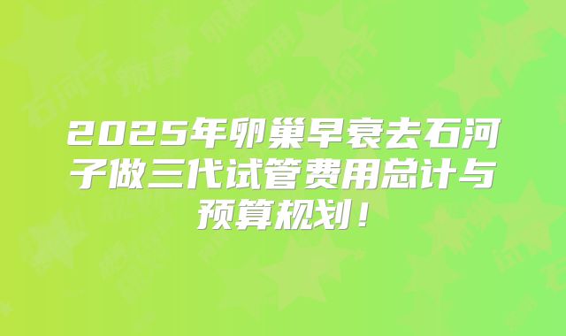 2025年卵巢早衰去石河子做三代试管费用总计与预算规划！