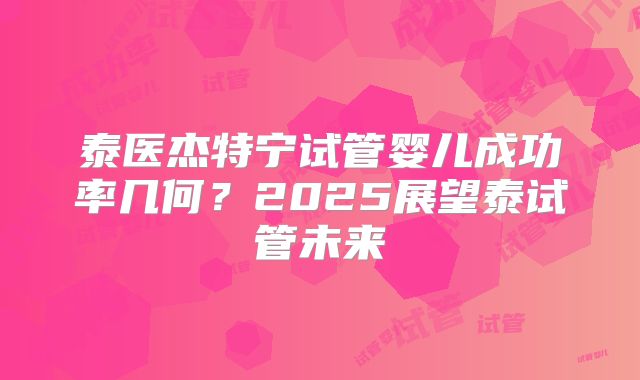 泰医杰特宁试管婴儿成功率几何?2025展望泰试管未来