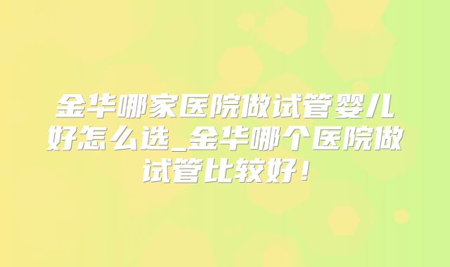 金华哪家医院做试管婴儿好怎么选_金华哪个医院做试管比较好！