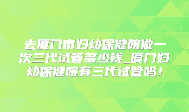 去厦门市妇幼保健院做一次三代试管多少钱_厦门妇幼保健院有三代试管吗!