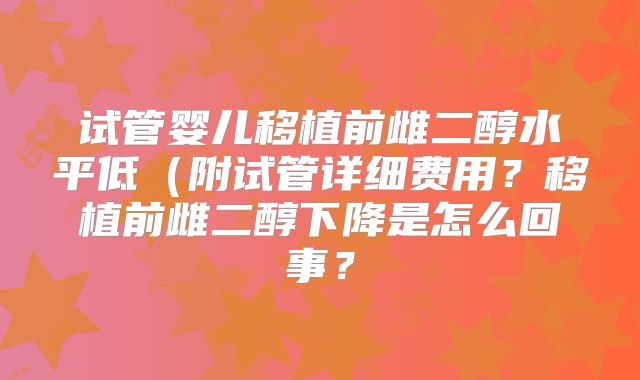 试管婴儿移植前雌二醇水平低（附试管详细费用？移植前雌二醇下降是怎么回事？