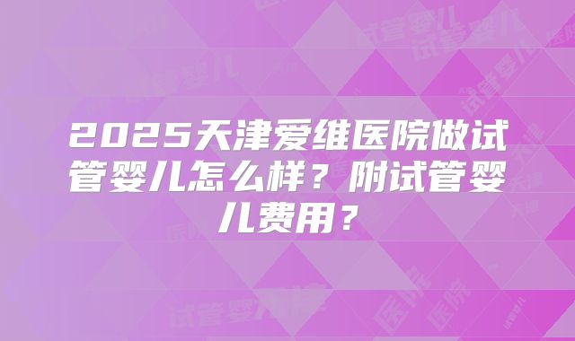 2025天津爱维医院做试管婴儿怎么样?附试管婴儿费用?