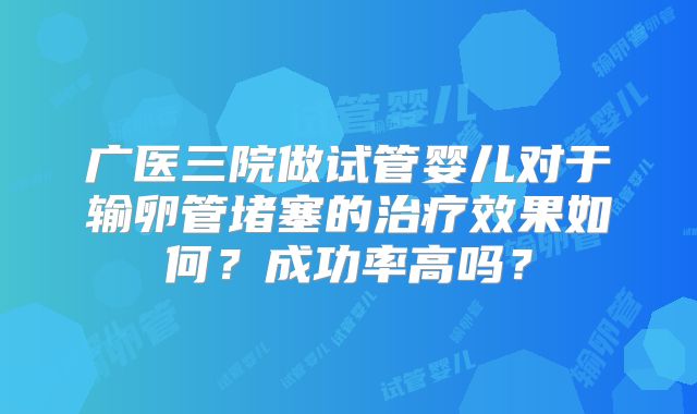 广医三院做试管婴儿对于输卵管堵塞的治疗效果如何?成功率高吗?