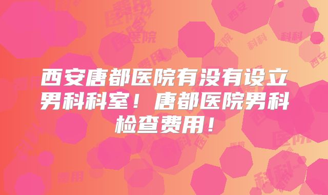 西安唐都医院有没有设立男科科室！唐都医院男科检查费用！