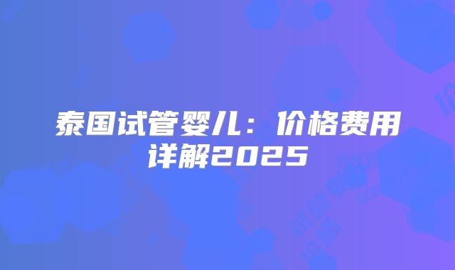 泰国试管婴儿:价格费用详解2025