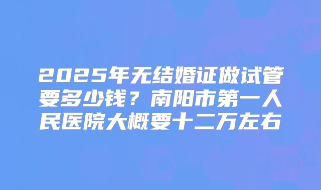2025年无结婚证做试管要多少钱?南阳市第一人民医院大概要十二万左右