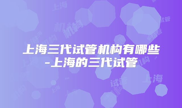 上海三代试管机构有哪些-上海的三代试管