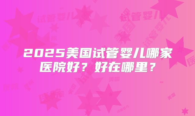 2025美国试管婴儿哪家医院好？好在哪里？