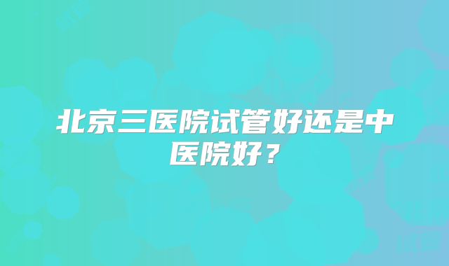 北京三医院试管好还是中医院好?