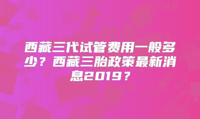 西藏三代试管费用一般多少?西藏三胎政策最新消息2019?