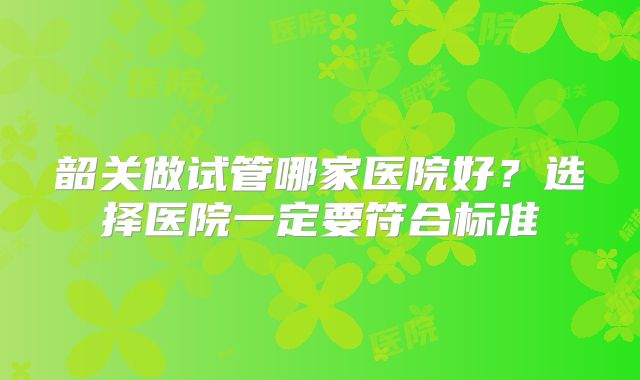 韶关做试管哪家医院好？选择医院一定要符合标准