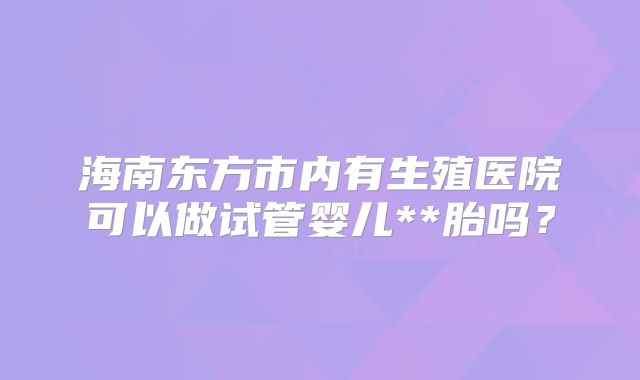 海南东方市内有生殖医院可以做试管婴儿**胎吗?