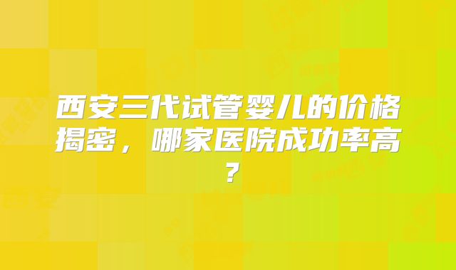 西安三代试管婴儿的价格揭密，哪家医院成功率高？